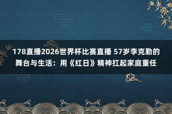178直播2026世界杯比赛直播 57岁李克勤的舞台与生活:用《红日》精神扛起家庭重任