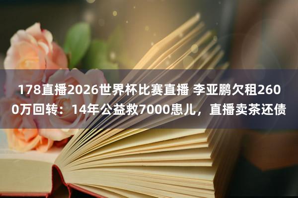 178直播2026世界杯比赛直播 李亚鹏欠租2600万回转:14年公益救7000患儿,直播卖茶还债