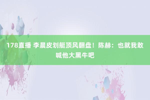 178直播 李晨皮划艇顶风翻盘!陈赫:也就我敢喊他大黑牛吧