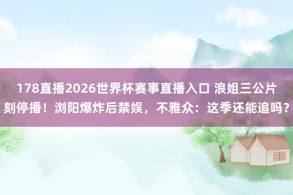 178直播2026世界杯赛事直播入口 浪姐三公片刻停播！浏阳爆炸后禁娱，不雅众：这季还能追吗？