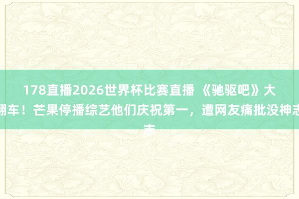 178直播2026世界杯比赛直播 《驰驱吧》大翻车!芒果停播综艺他们庆祝第一,遭网友痛批没神志