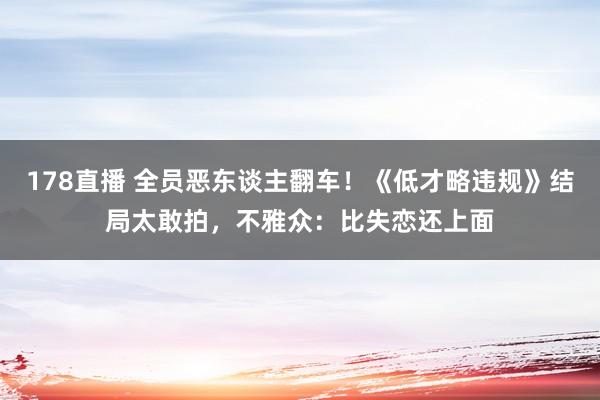 178直播 全员恶东谈主翻车！《低才略违规》结局太敢拍，不雅众：比失恋还上面