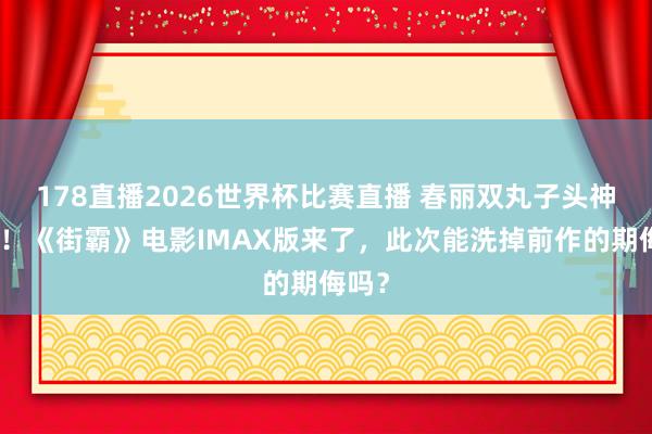 178直播2026世界杯比赛直播 春丽双丸子头神复原！《街霸》电影IMAX版来了，此次能洗掉前作的期侮吗？