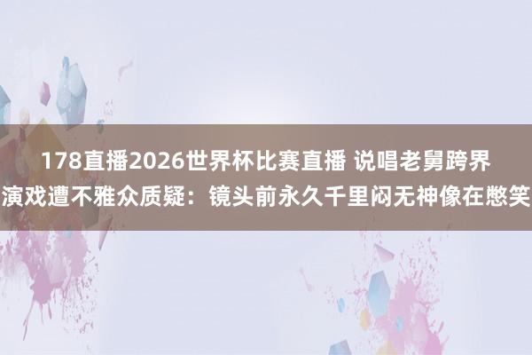 178直播2026世界杯比赛直播 说唱老舅跨界演戏遭不雅众质疑：镜头前永久千里闷无神像在憋笑