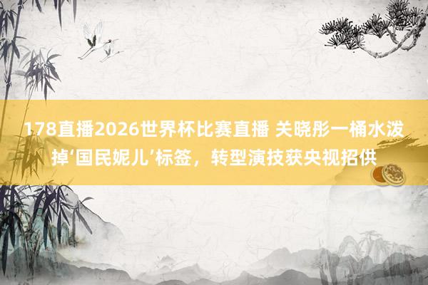 178直播2026世界杯比赛直播 关晓彤一桶水泼掉‘国民妮儿’标签,转型演技获央视招供