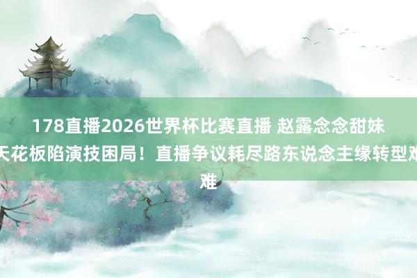 178直播2026世界杯比赛直播 赵露念念甜妹天花板陷演技困局！直播争议耗尽路东说念主缘转型难
