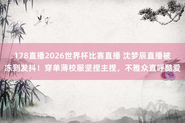178直播2026世界杯比赛直播 沈梦辰直播被冻到发抖!穿单薄校服坚捏主捏,不雅众直呼酷爱