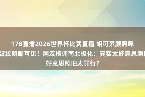 178直播2026世界杯比赛直播 胡可素颜照曝光，眼角皱纹明晰可见！网友格调南北极化：真实太好意思照旧太罪行？