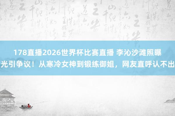 178直播2026世界杯比赛直播 李沁沙滩照曝光引争议！从寒冷女神到锻练御姐，网友直呼认不出