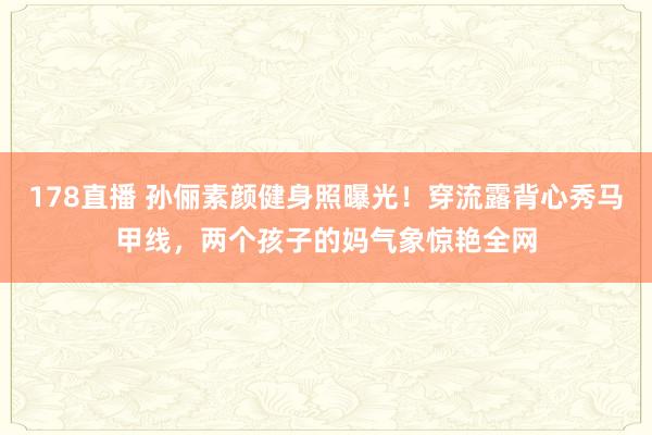 178直播 孙俪素颜健身照曝光！穿流露背心秀马甲线，两个孩子的妈气象惊艳全网