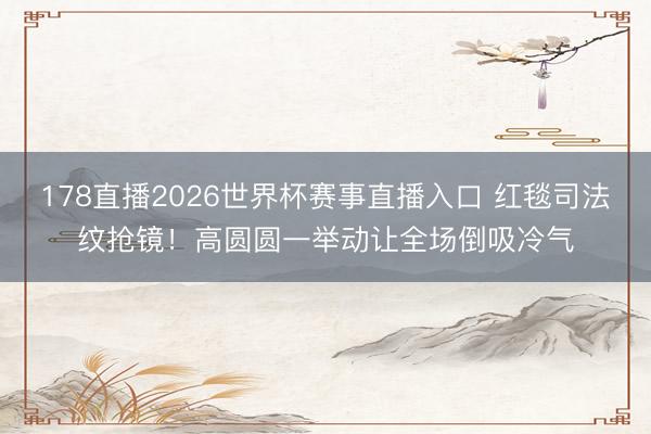 178直播2026世界杯赛事直播入口 红毯司法纹抢镜！高圆圆一举动让全场倒吸冷气