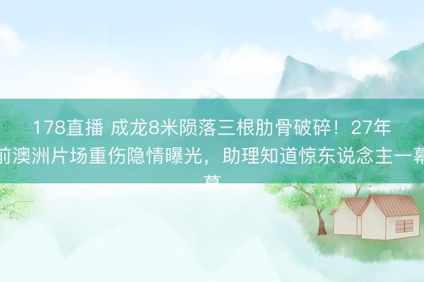 178直播 成龙8米陨落三根肋骨破碎!27年前澳洲片场重伤隐情曝光,助理知道惊东说念主一幕