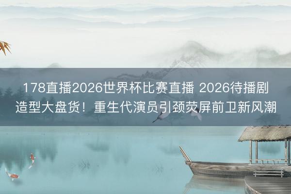 178直播2026世界杯比赛直播 2026待播剧造型大盘货！重生代演员引颈荧屏前卫新风潮