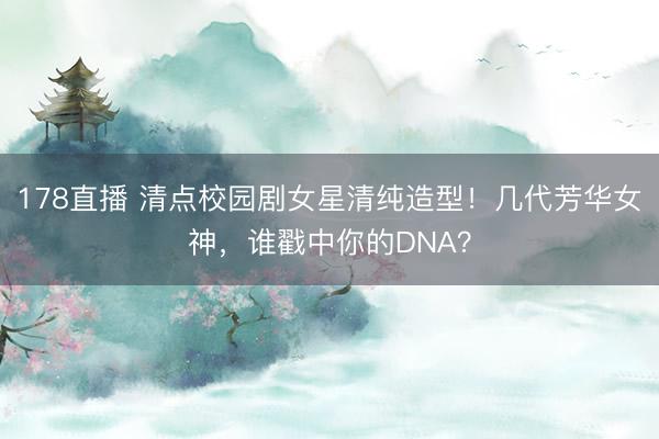 178直播 清点校园剧女星清纯造型!几代芳华女神,谁戳中你的DNA?