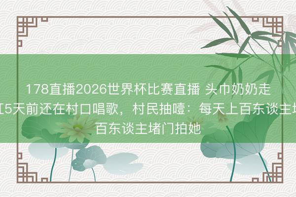 178直播2026世界杯比赛直播 头巾奶奶走了！爆红5天前还在村口唱歌，村民抽噎：每天上百东谈主堵门拍她