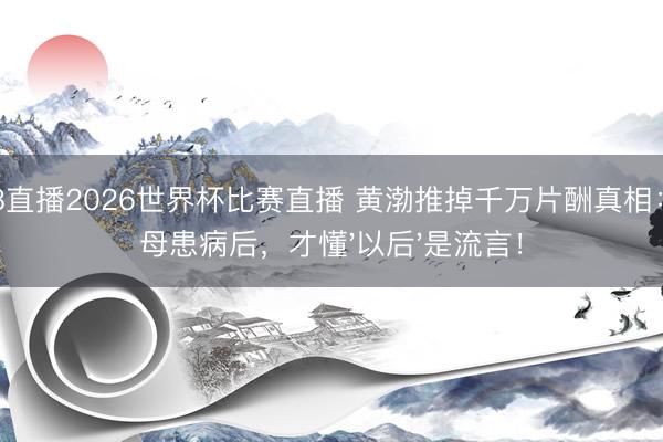 178直播2026世界杯比赛直播 黄渤推掉千万片酬真相：父母患病后，才懂'以后'是流言！