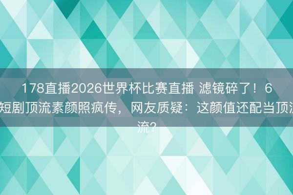 178直播2026世界杯比赛直播 滤镜碎了!6位短剧顶流素颜照疯传,网友质疑:这颜值还配当顶流?