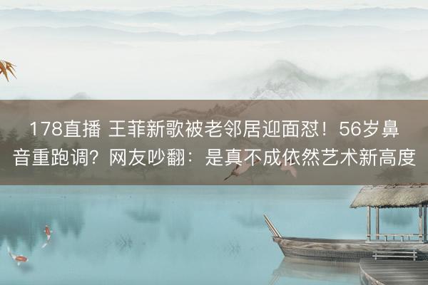178直播 王菲新歌被老邻居迎面怼！56岁鼻音重跑调？网友吵翻：是真不成依然艺术新高度