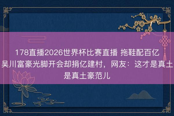 178直播2026世界杯比赛直播 拖鞋配百亿身家!吴川富豪光脚开会却捐亿建村,网友:这才是真土豪范儿