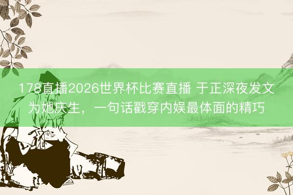 178直播2026世界杯比赛直播 于正深夜发文为她庆生，一句话戳穿内娱最体面的精巧