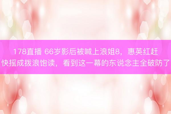178直播 66岁影后被喊上浪姐8，惠英红赶快摇成拨浪饱读，看到这一幕的东说念主全破防了