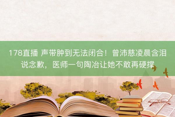 178直播 声带肿到无法闭合！曾沛慈凌晨含泪说念歉，医师一句陶冶让她不敢再硬撑