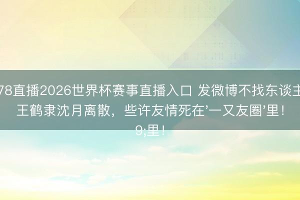 178直播2026世界杯赛事直播入口 发微博不找东谈主？王鹤隶沈月离散，些许友情死在'一又友圈'里！