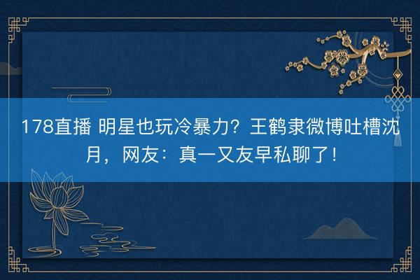 178直播 明星也玩冷暴力？王鹤隶微博吐槽沈月，网友：真一又友早私聊了！