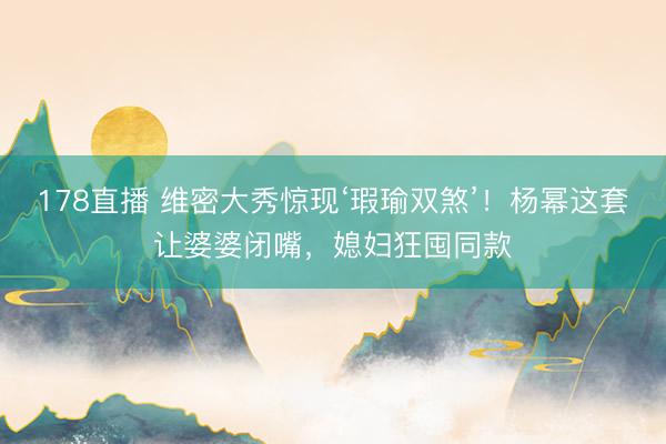 178直播 维密大秀惊现‘瑕瑜双煞’!杨幂这套让婆婆闭嘴,媳妇狂囤同款
