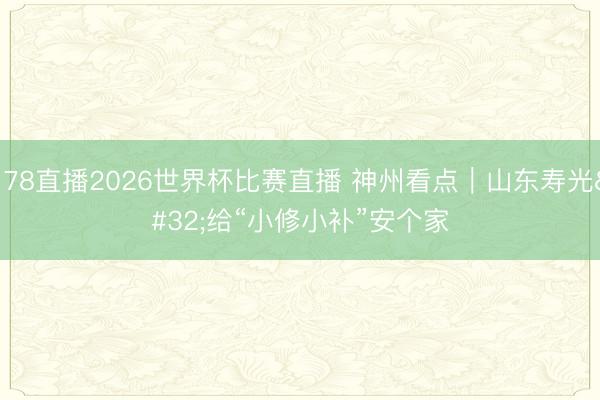 178直播2026世界杯比赛直播 神州看点｜山东寿光 给“小修小补”安个家