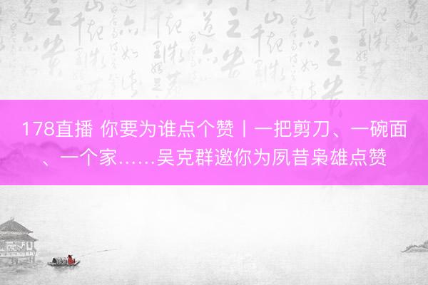 178直播 你要为谁点个赞丨一把剪刀、一碗面、一个家……吴克群邀你为夙昔枭雄点赞