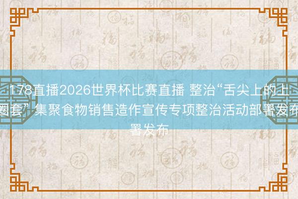 178直播2026世界杯比赛直播 整治“舌尖上的上圈套” 集聚食物销售造作宣传专项整治活动部署发布