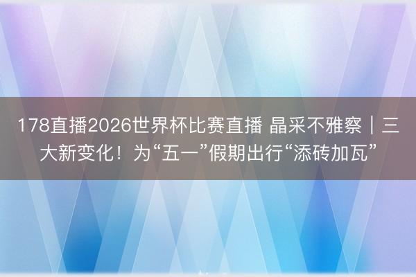 178直播2026世界杯比赛直播 晶采不雅察｜三大新变化！为“五一”假期出行“添砖加瓦”