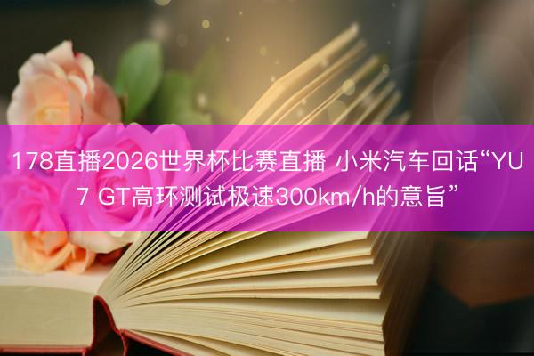 178直播2026世界杯比赛直播 小米汽车回话“YU7 GT高环测试极速300km/h的意旨”