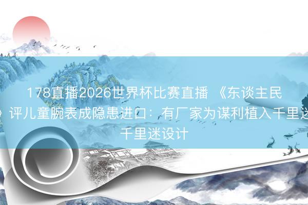 178直播2026世界杯比赛直播 《东谈主民日报》评儿童腕表成隐患进口：有厂家为谋利植入千里迷设计