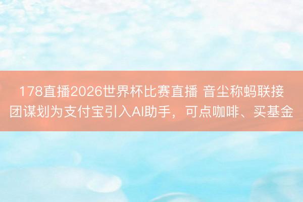 178直播2026世界杯比赛直播 音尘称蚂联接团谋划为支付宝引入AI助手，可点咖啡、买基金