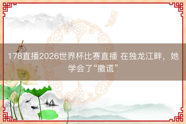 178直播2026世界杯比赛直播 在独龙江畔，她学会了“撒谎”