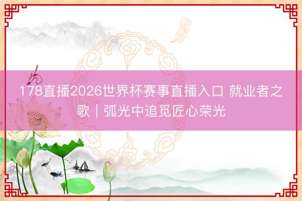 178直播2026世界杯赛事直播入口 就业者之歌|弧光中追觅匠心荣光