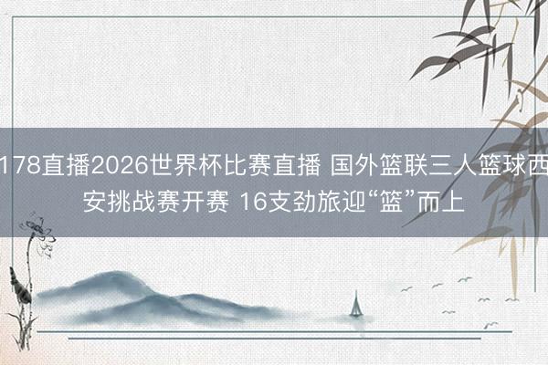 178直播2026世界杯比赛直播 国外篮联三人篮球西安挑战赛开赛 16支劲旅迎“篮”而上