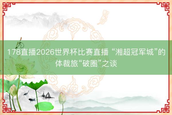 178直播2026世界杯比赛直播 “湘超冠军城”的体裁旅“破圈”之谈