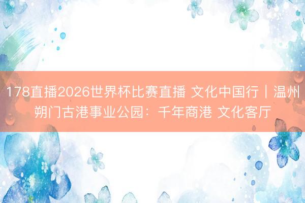 178直播2026世界杯比赛直播 文化中国行|温州朔门古港事业公园:千年商港 文化客厅