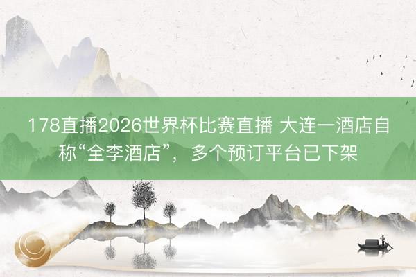 178直播2026世界杯比赛直播 大连一酒店自称“全李酒店”，多个预订平台已下架