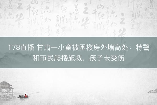 178直播 甘肃一小童被困楼房外墙高处：特警和市民爬楼施救，孩子未受伤