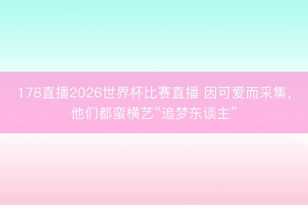 178直播2026世界杯比赛直播 因可爱而采集，他们都蛮横艺“追梦东谈主”
