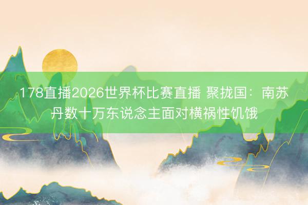 178直播2026世界杯比赛直播 聚拢国：南苏丹数十万东说念主面对横祸性饥饿