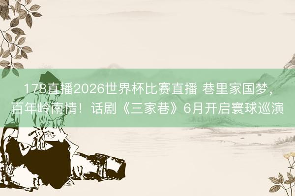 178直播2026世界杯比赛直播 巷里家国梦，百年岭南情！话剧《三家巷》6月开启寰球巡演