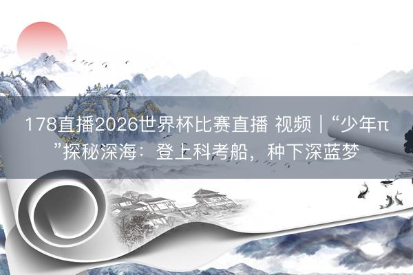 178直播2026世界杯比赛直播 视频|“少年π”探秘深海:登上科考船,种下深蓝梦