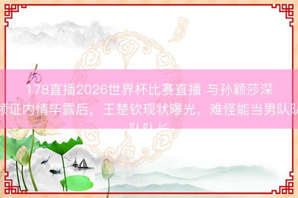 178直播2026世界杯比赛直播 与孙颖莎深奥领证内情毕露后，王楚钦现状曝光，难怪能当男队队长