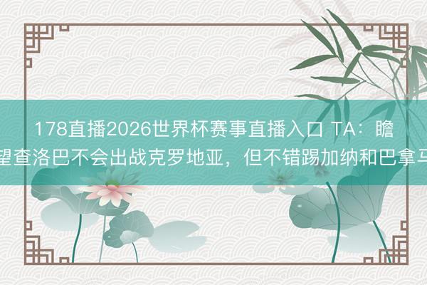 178直播2026世界杯赛事直播入口 TA：瞻望查洛巴不会出战克罗地亚，但不错踢加纳和巴拿马