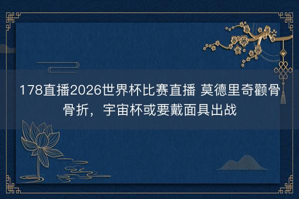 178直播2026世界杯比赛直播 莫德里奇颧骨骨折，宇宙杯或要戴面具出战